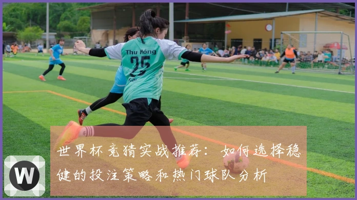 世界杯竞猜实战推荐：如何选择稳健的投注策略和热门球队分析