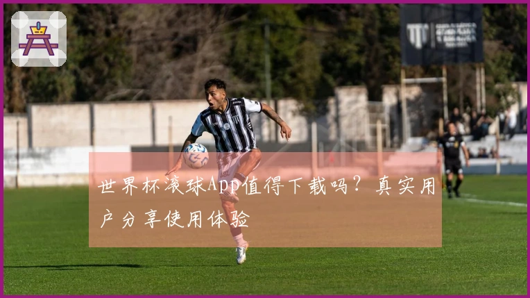 世界杯滚球App值得下载吗？真实用户分享使用体验